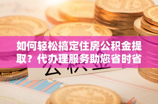 牡丹江如何轻松搞定住房公积金提取？代办理服务助您省时省力