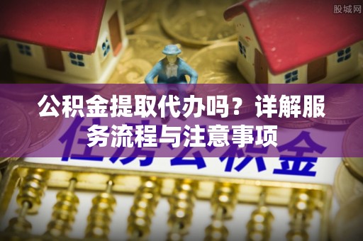 牡丹江公积金提取代办吗？详解服务流程与注意事项