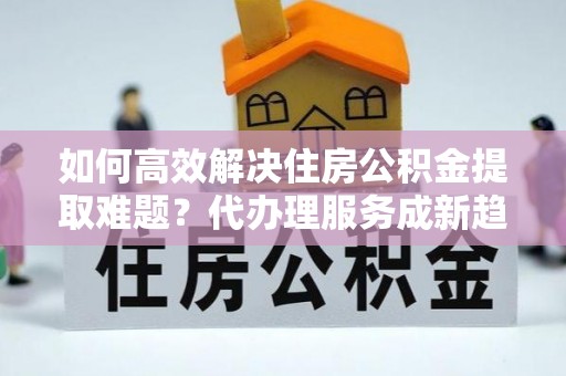 牡丹江如何高效解决住房公积金提取难题？代办理服务成新趋势