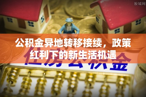 牡丹江公积金异地转移接续，政策红利下的新生活机遇