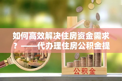 牡丹江如何高效解决住房资金需求？——代办理住房公积金提取服务全解析