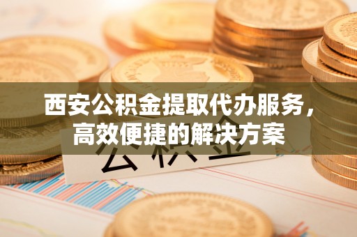 牡丹江西安公积金提取代办服务，高效便捷的解决方案