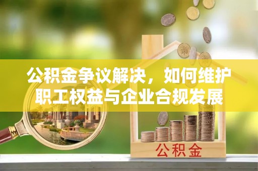 牡丹江公积金争议解决，如何维护职工权益与企业合规发展