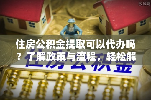 牡丹江住房公积金提取可以代办吗？了解政策与流程，轻松解决你的疑问