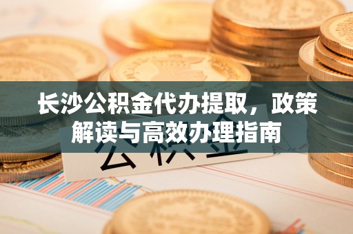牡丹江长沙公积金代办提取，政策解读与高效办理指南