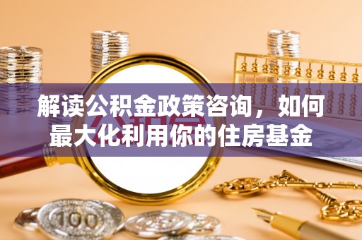 牡丹江解读公积金政策咨询，如何最大化利用你的住房基金