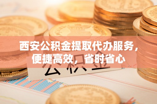 牡丹江西安公积金提取代办服务，便捷高效，省时省心
