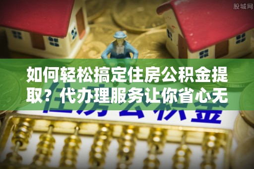 牡丹江如何轻松搞定住房公积金提取？代办理服务让你省心无忧