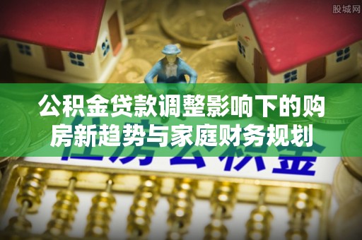 牡丹江公积金贷款调整影响下的购房新趋势与家庭财务规划