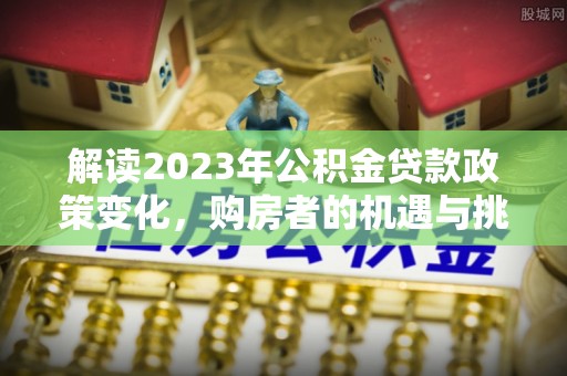 牡丹江解读2023年公积金贷款政策变化，购房者的机遇与挑战