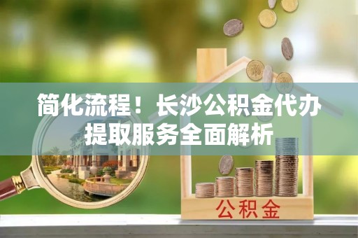 牡丹江简化流程！长沙公积金代办提取服务全面解析